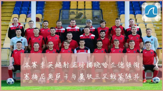 本赛季英超射正榜揭晓哈兰德领衔塞梅尼奥萨卡与曼联三叉戟紧随其后