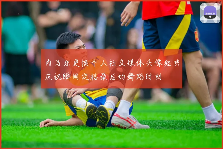 内马尔更换个人社交媒体头像经典庆祝瞬间定格最后的舞蹈时刻