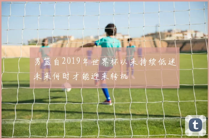 男篮自2019年世界杯以来持续低迷未来何时才能迎来转机