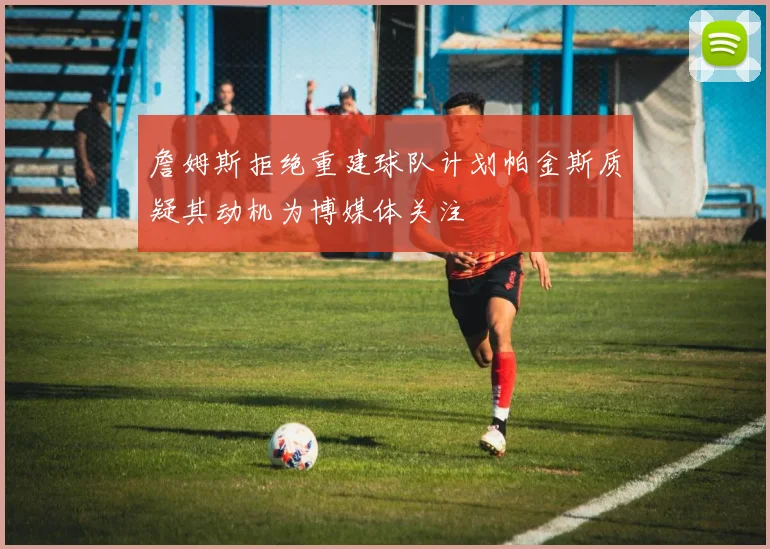 詹姆斯拒绝重建球队计划帕金斯质疑其动机为博媒体关注