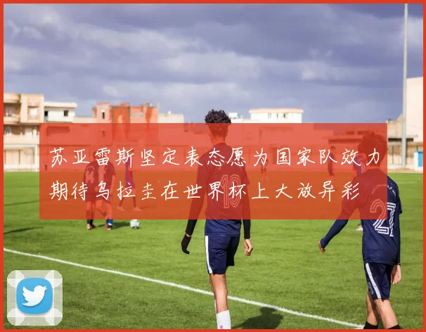 苏亚雷斯坚定表态愿为国家队效力期待乌拉圭在世界杯上大放异彩