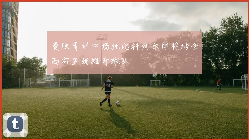 曼联青训中场托比科利尔即将转会西布罗姆维奇球队