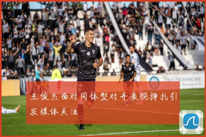 王俊杰面对同体型对手表现挣扎引发媒体关注