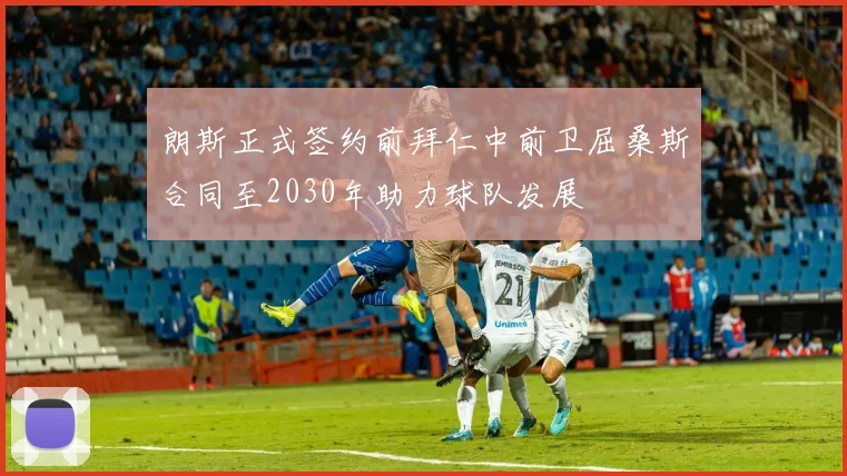 朗斯正式签约前拜仁中前卫屈桑斯合同至2030年助力球队发展