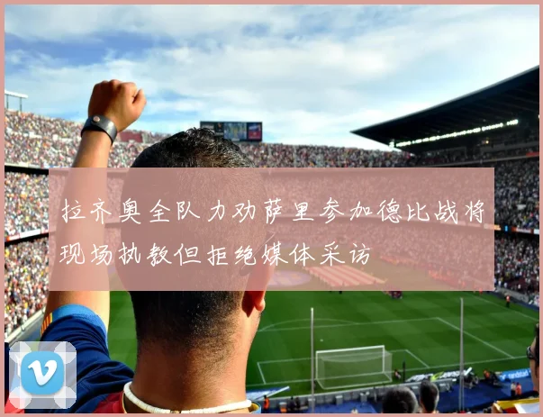 拉齐奥全队力劝萨里参加德比战将现场执教但拒绝媒体采访