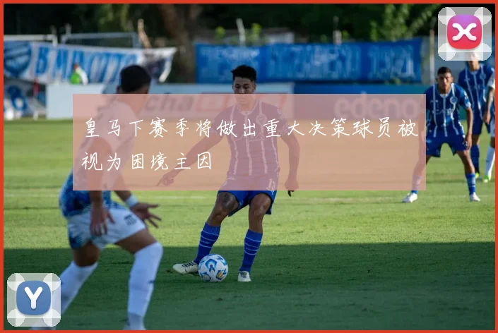 皇马下赛季将做出重大决策球员被视为困境主因
