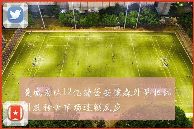 曼城或以12亿镑签安德森外界担忧引发转会市场连锁反应