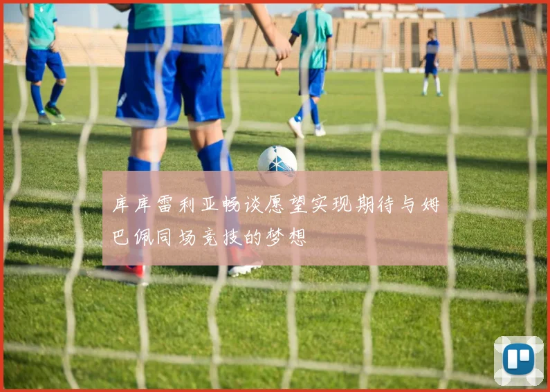 库库雷利亚畅谈愿望实现期待与姆巴佩同场竞技的梦想