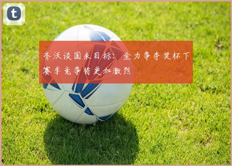 齐沃谈国米目标：全力争夺奖杯下赛季竞争将更加激烈