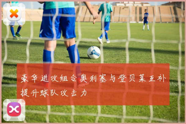 豪华进攻组合奥利塞与登贝莱互补提升球队攻击力