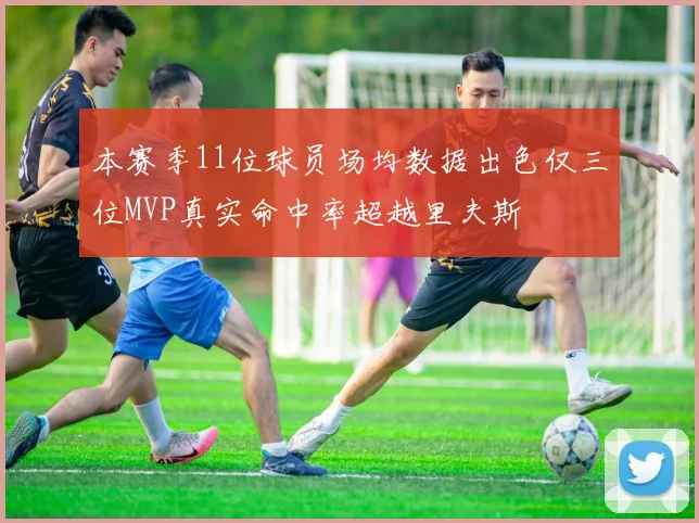 本赛季11位球员场均数据出色仅三位MVP真实命中率超越里夫斯