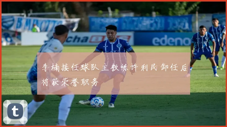 李楠接任球队主教练许利民卸任后将获荣誉职务