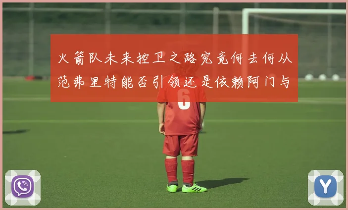 火箭队未来控卫之路究竟何去何从范弗里特能否引领还是依赖阿门与谢泼德