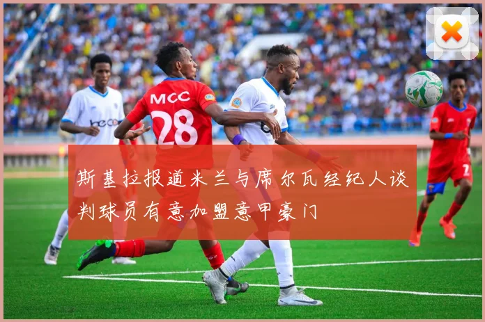 斯基拉报道米兰与席尔瓦经纪人谈判球员有意加盟意甲豪门