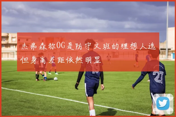 杰弗森称OG是防守文班的理想人选但身高差距依然明显
