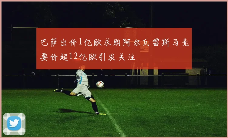 巴萨出价1亿欧求购阿尔瓦雷斯马竞要价超12亿欧引发关注