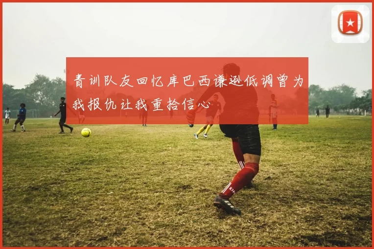 青训队友回忆库巴西谦逊低调曾为我报仇让我重拾信心
