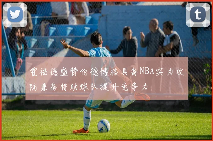 霍福德盛赞伦德博格具备NBA实力攻防兼备将助球队提升竞争力
