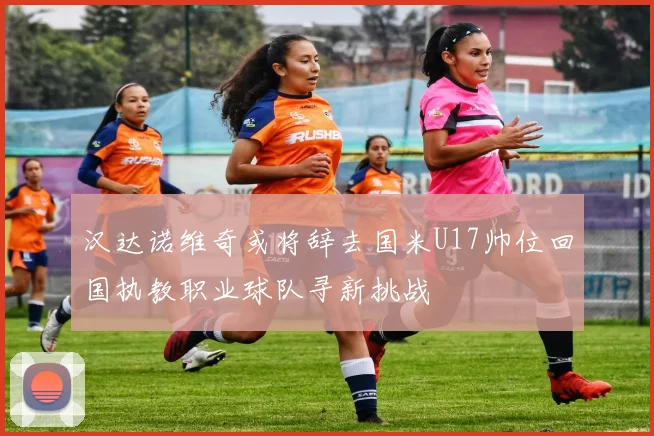 汉达诺维奇或将辞去国米U17帅位回国执教职业球队寻新挑战