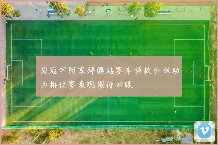 周冠宇阿塞拜疆站赛车调校升级助力排位赛表现期待回暖