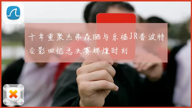 十年重聚杰弗森晒与乐福JR香波特合影回忆总决赛辉煌时刻