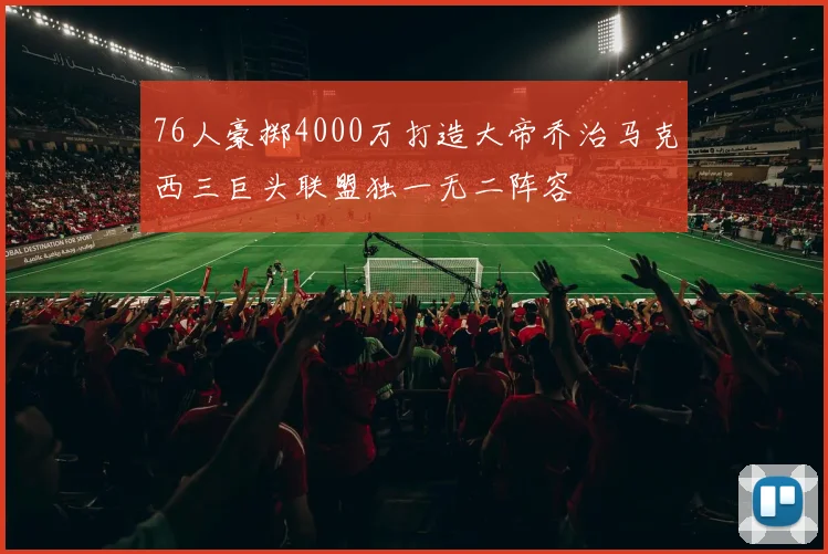 76人豪掷4000万打造大帝乔治马克西三巨头联盟独一无二阵容