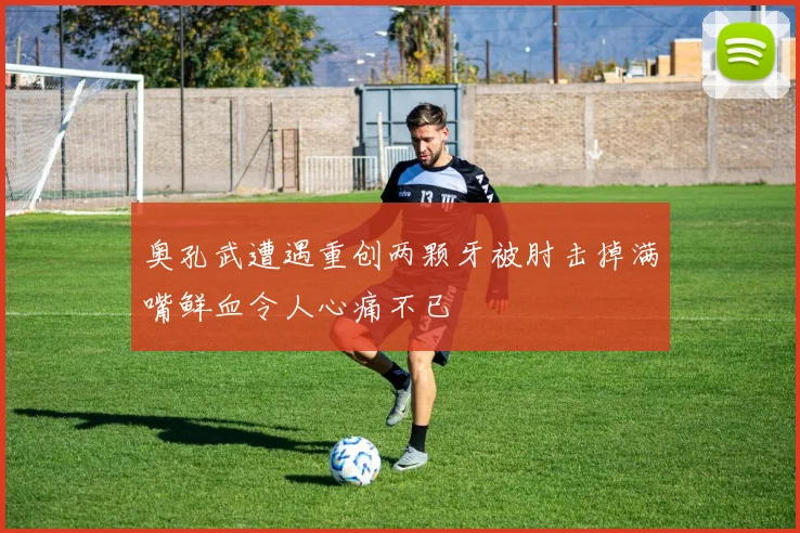 奥孔武遭遇重创两颗牙被肘击掉满嘴鲜血令人心痛不已