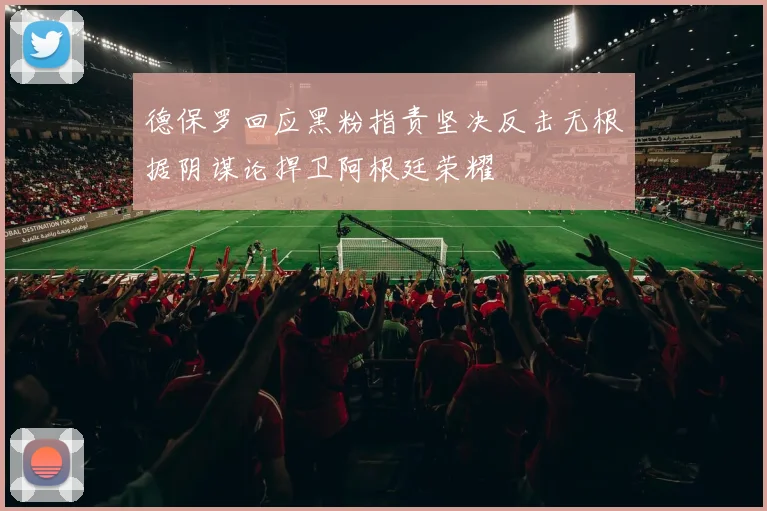 德保罗回应黑粉指责坚决反击无根据阴谋论捍卫阿根廷荣耀