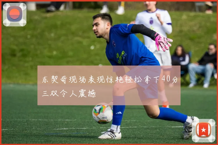 东契奇现场表现惊艳轻松拿下40分三双令人震撼
