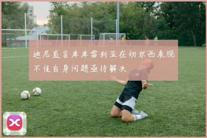 迪尼直言库库雷利亚在切尔西表现不佳自身问题亟待解决