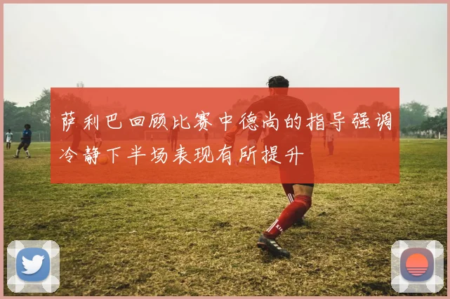 萨利巴回顾比赛中德尚的指导强调冷静下半场表现有所提升